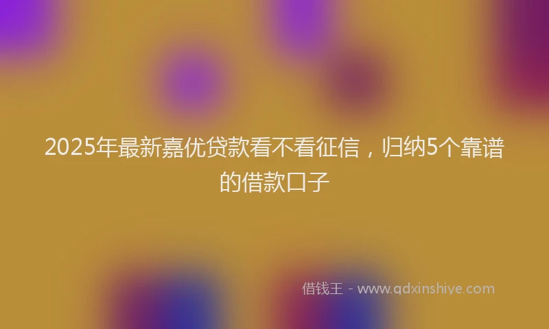 2025年最新嘉优贷款看不看征信，归纳5个靠谱的借款口子