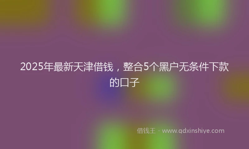 2025年最新天津借钱，整合5个黑户无条件下款的口子