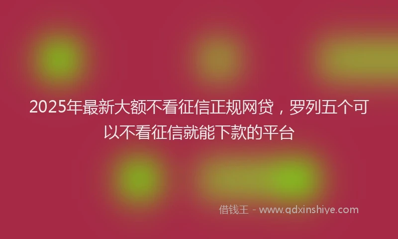 2025年最新大额不看征信正规网贷，罗列五个可以不看征信就能下款的平台