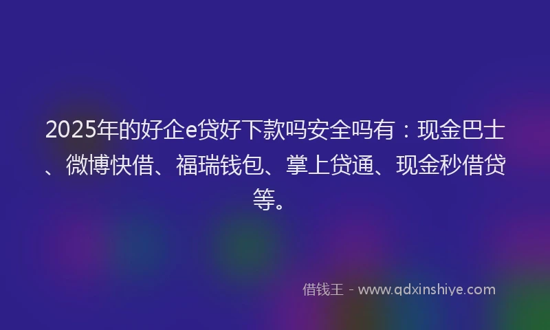 2025年的好企e贷好下款吗安全吗有：现金巴士、微博快借、福瑞钱包、掌上贷通、现金秒借贷等。