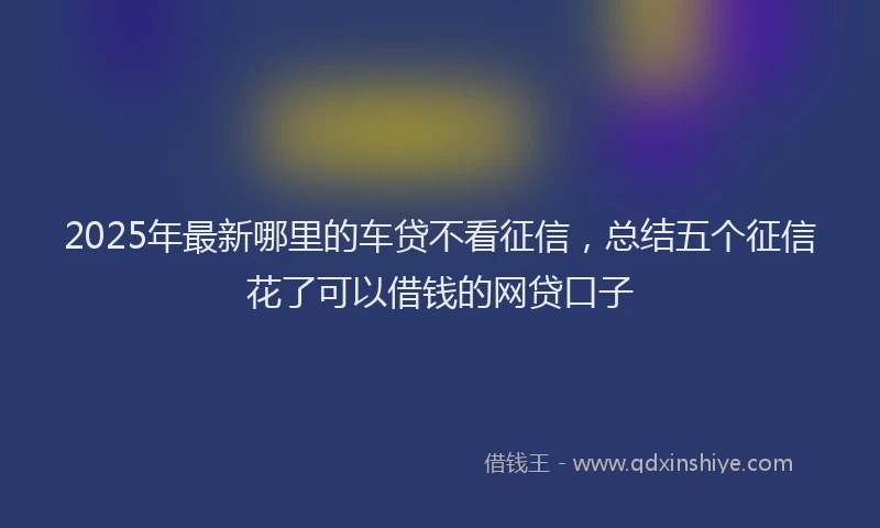 2025年最新哪里的车贷不看征信，总结五个征信花了可以借钱的网贷口子