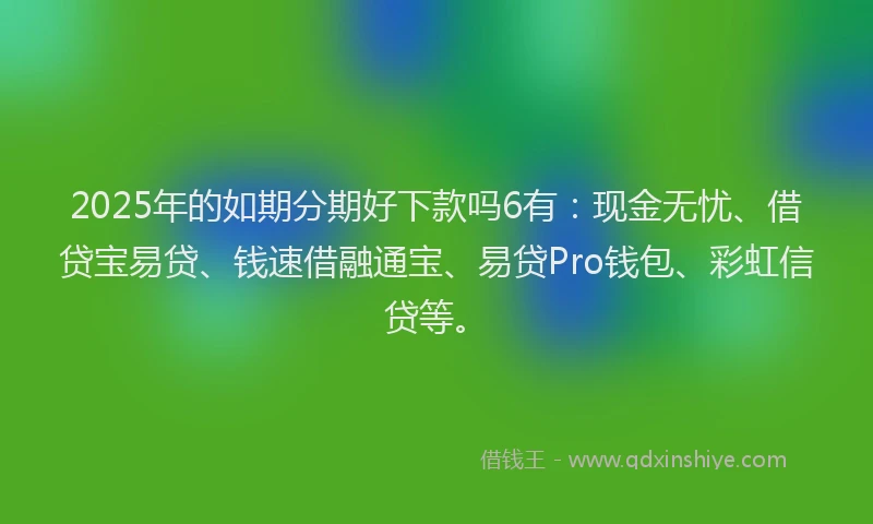 2025年的如期分期好下款吗6有：现金无忧、借贷宝易贷、钱速借融通宝、易贷Pro钱包、彩虹信贷等。