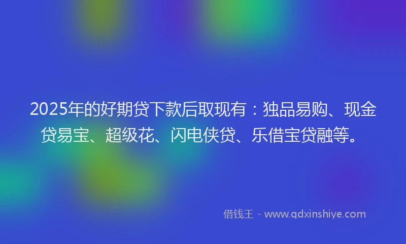 2025年的好期贷下款后取现有：独品易购、现金贷易宝、超级花、闪电侠贷、乐借宝贷融等。