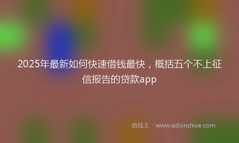 2025年最新如何快速借钱最快，概括五个不上征信报告的贷款app