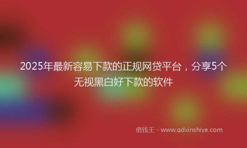 2025年最新容易下款的正规网贷平台，分享5个无视黑白好下款的软件