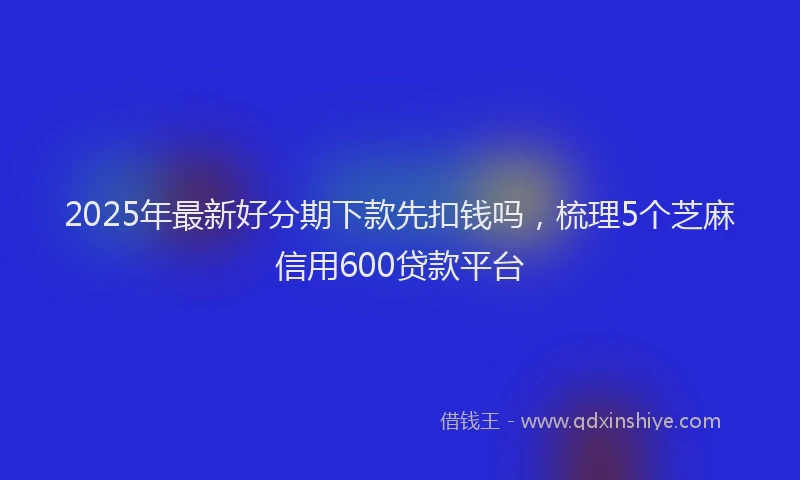 2025年最新好分期下款先扣钱吗，梳理5个芝麻信用600贷款平台
