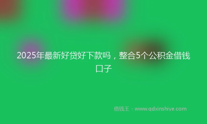 2025年最新好贷好下款吗，整合5个公积金借钱口子