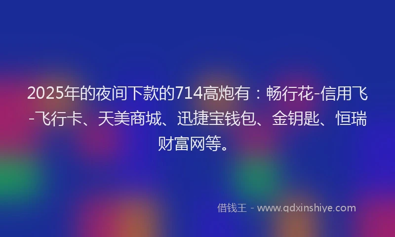 2025年的夜间下款的714高炮有：畅行花-信用飞-飞行卡、天美商城、迅捷宝钱包、金钥匙、恒瑞财富网等。