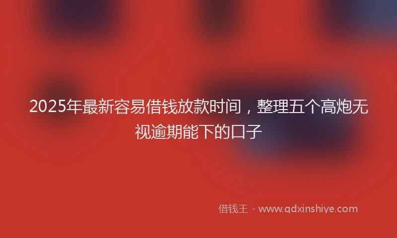 2025年最新容易借钱放款时间，整理五个高炮无视逾期能下的口子