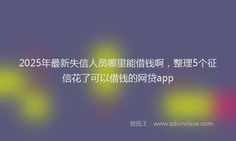 2025年最新失信人员哪里能借钱啊，整理5个征信花了可以借钱的网贷app