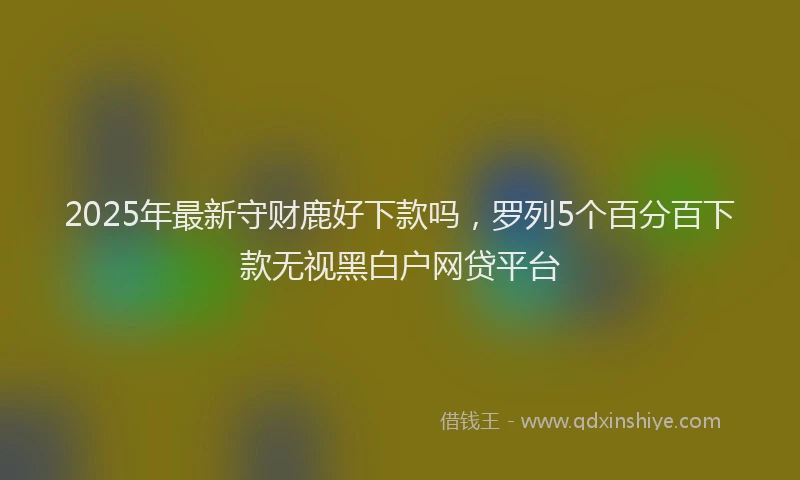 2025年最新守财鹿好下款吗，罗列5个百分百下款无视黑白户网贷平台