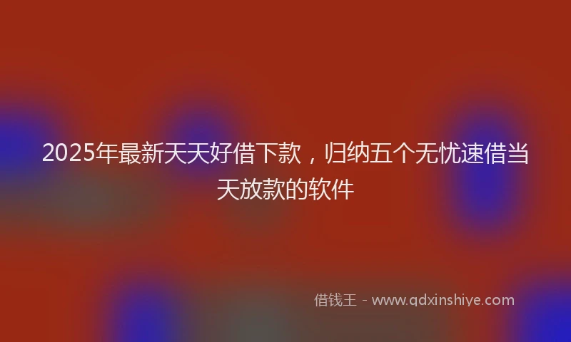 2025年最新天天好借下款，归纳五个无忧速借当天放款的软件