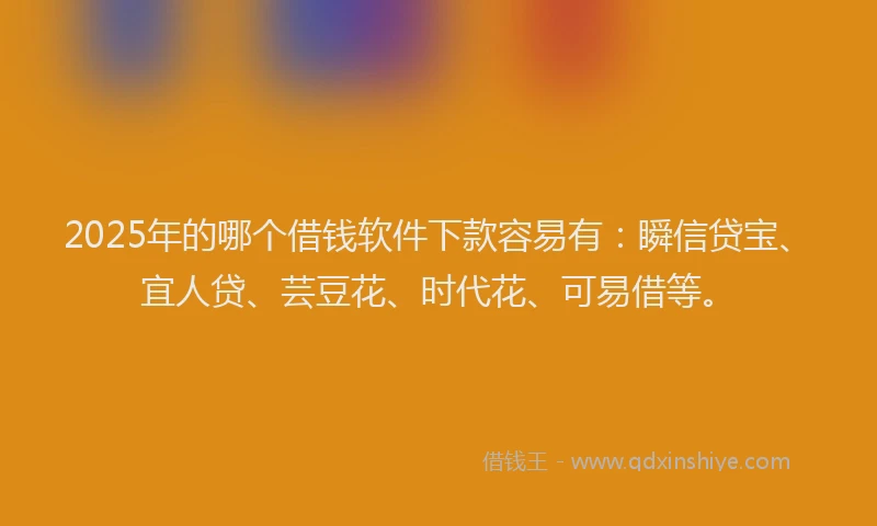 2025年的哪个借钱软件下款容易有：瞬信贷宝、宜人贷、芸豆花、时代花、可易借等。