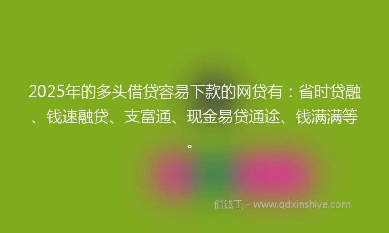 2025年的多头借贷容易下款的网贷有：省时贷融、钱速融贷、支富通、现金易贷通途、钱满满等。