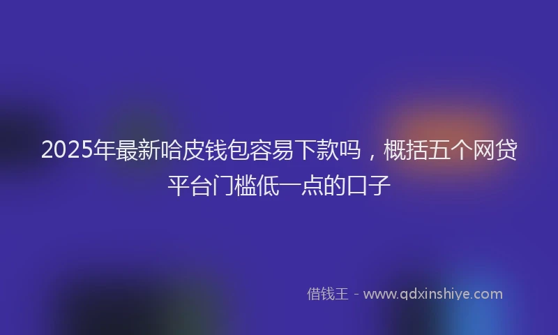2025年最新哈皮钱包容易下款吗，概括五个网贷平台门槛低一点的口子