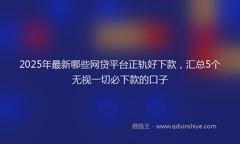 2025年最新哪些网贷平台正轨好下款，汇总5个无视一切必下款的口子