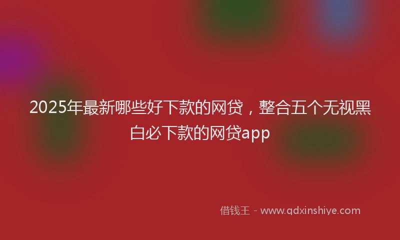 2025年最新哪些好下款的网贷，整合五个无视黑白必下款的网贷app