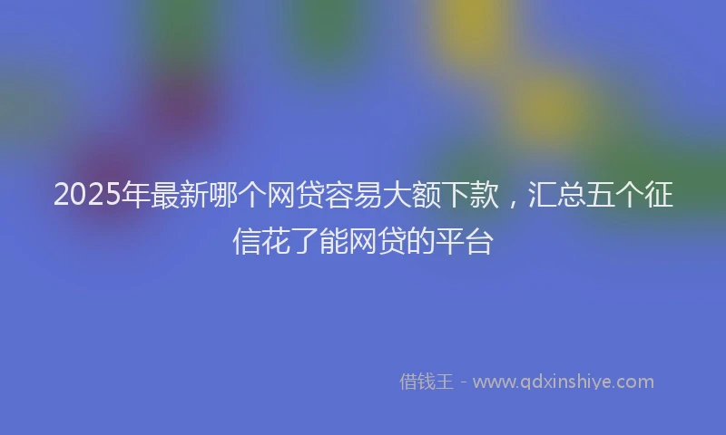 2025年最新哪个网贷容易大额下款，汇总五个征信花了能网贷的平台