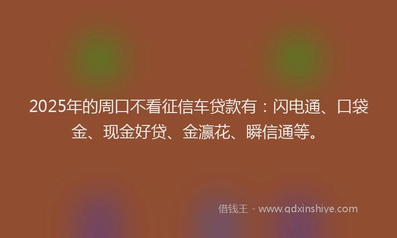 2025年的周口不看征信车贷款有：闪电通、口袋金、现金好贷、金瀛花、瞬信通等。