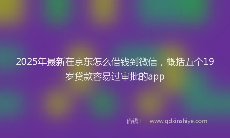 2025年最新在京东怎么借钱到微信，概括五个19岁贷款容易过审批的app