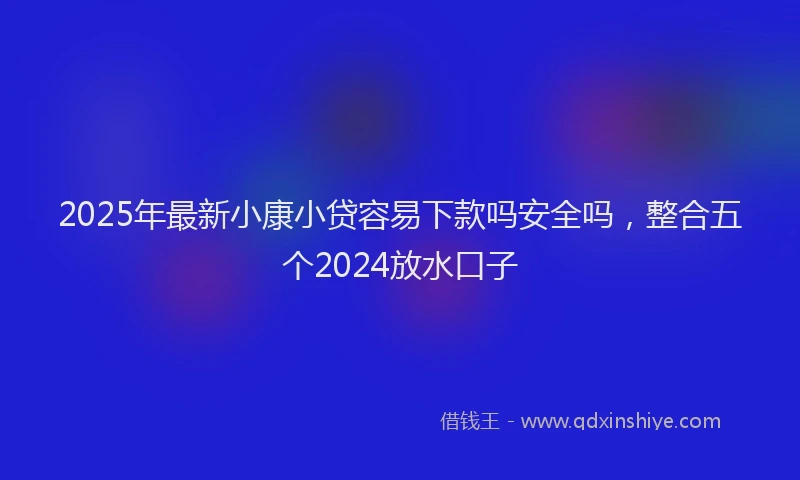 2025年最新小康小贷容易下款吗安全吗，整合五个2024放水口子