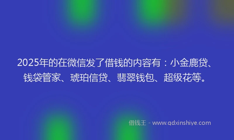 2025年的在微信发了借钱的内容有：小金鹿贷、钱袋管家、琥珀信贷、翡翠钱包、超级花等。