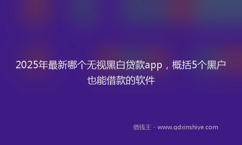 2025年最新哪个无视黑白贷款app，概括5个黑户也能借款的软件