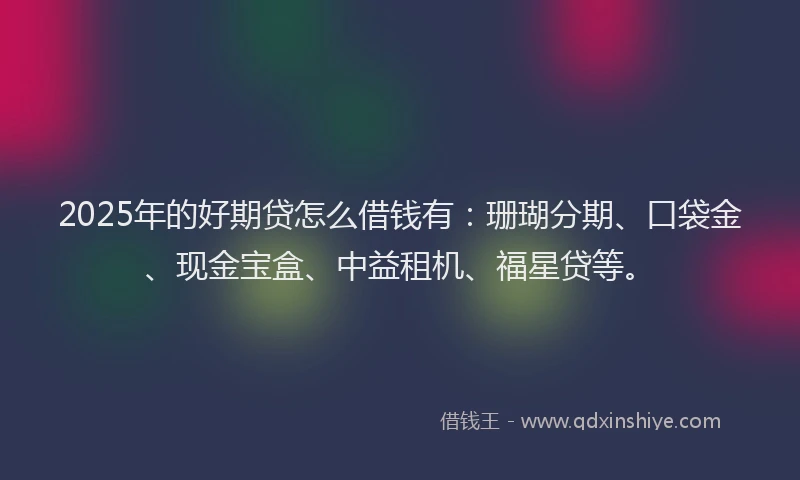 2025年的好期贷怎么借钱有：珊瑚分期、口袋金、现金宝盒、中益租机、福星贷等。
