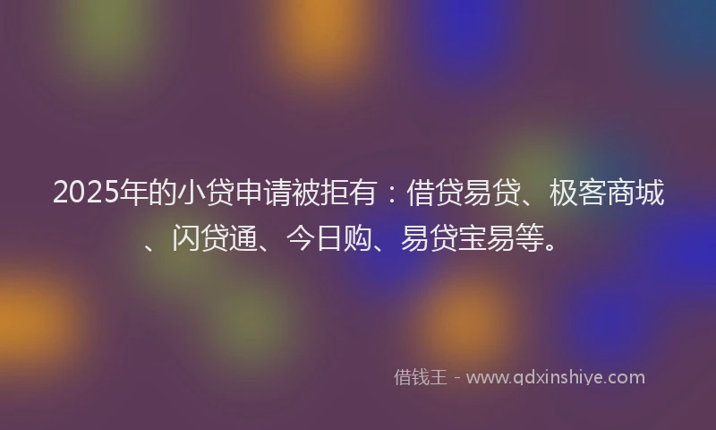 2025年的小贷申请被拒有：借贷易贷、极客商城、闪贷通、今日购、易贷宝易等。