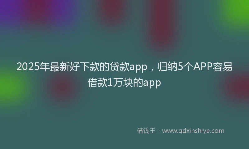 2025年最新好下款的贷款app，归纳5个APP容易借款1万块的app