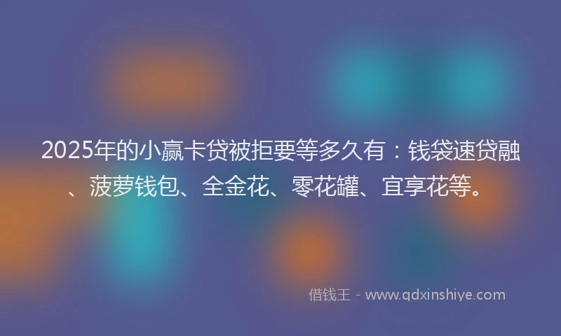 2025年的小赢卡贷被拒要等多久有：钱袋速贷融、菠萝钱包、全金花、零花罐、宜享花等。