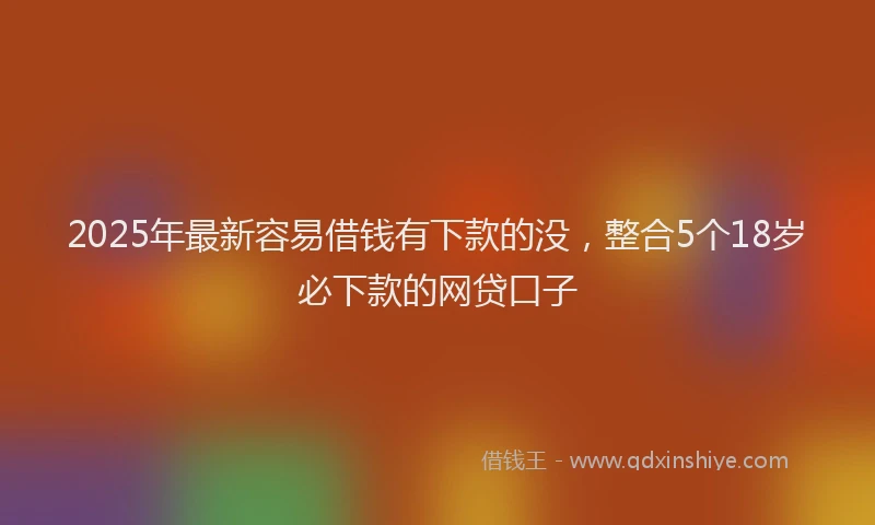 2025年最新容易借钱有下款的没，整合5个18岁必下款的网贷口子