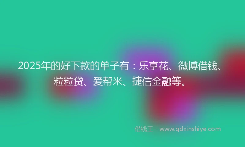2025年的好下款的单子有：乐享花、微博借钱、粒粒贷、爱帮米、捷信金融等。