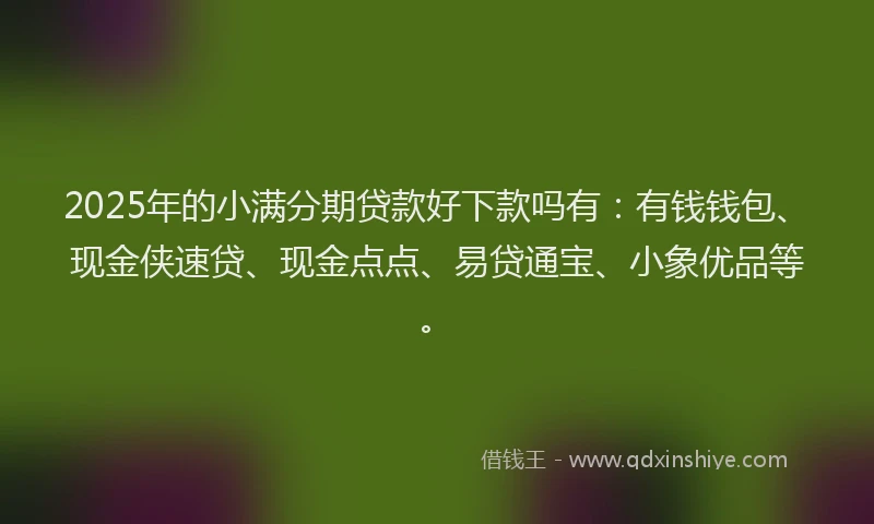 2025年的小满分期贷款好下款吗有：有钱钱包、现金侠速贷、现金点点、易贷通宝、小象优品等。