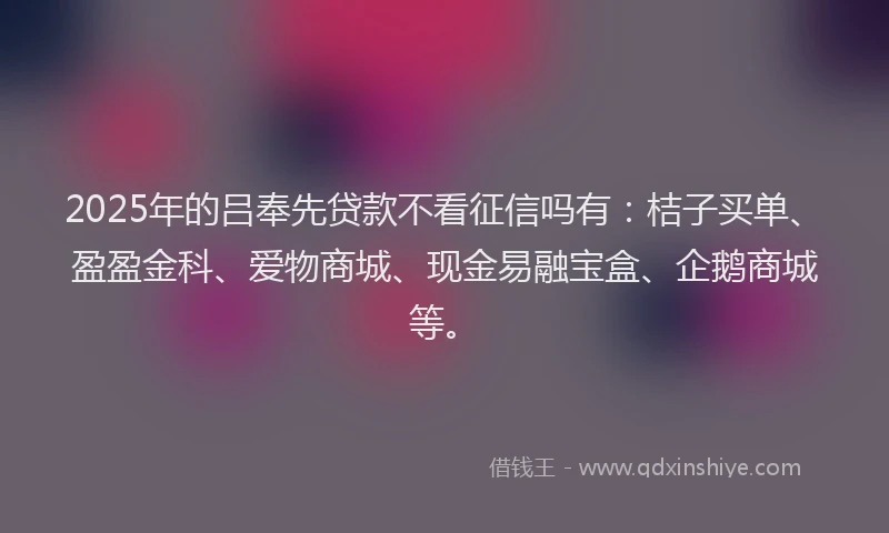 2025年的吕奉先贷款不看征信吗有：桔子买单、盈盈金科、爱物商城、现金易融宝盒、企鹅商城等。