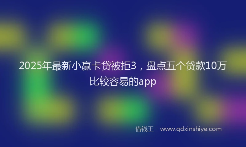 2025年最新小赢卡贷被拒3，盘点五个贷款10万比较容易的app