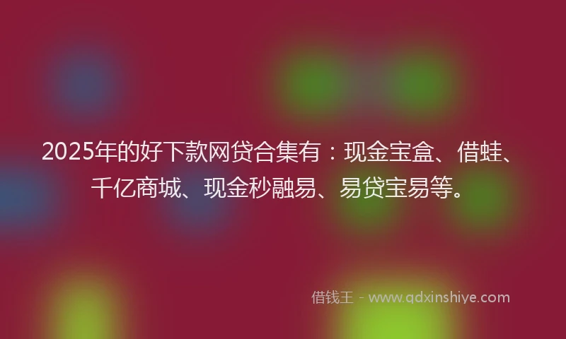 2025年的好下款网贷合集有：现金宝盒、借蛙、千亿商城、现金秒融易、易贷宝易等。