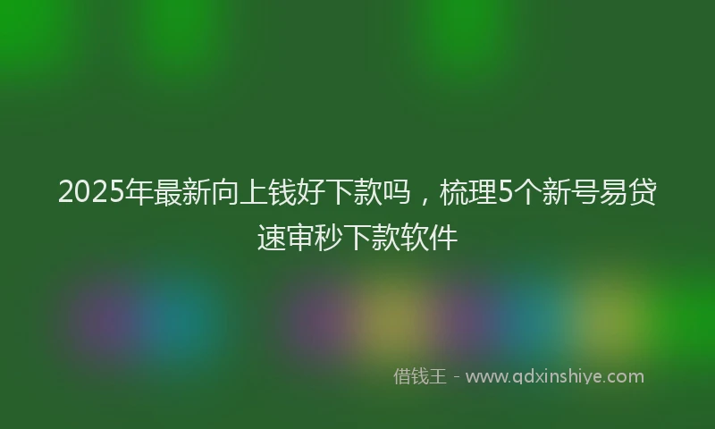 2025年最新向上钱好下款吗，梳理5个新号易贷速审秒下款软件