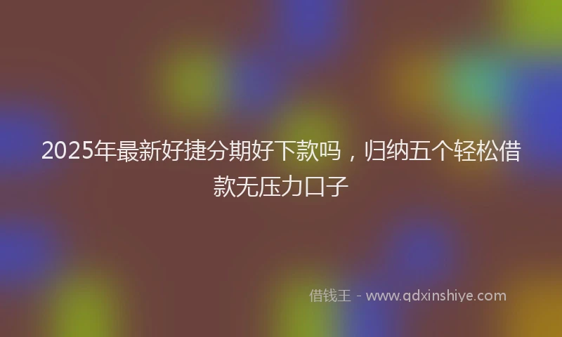 2025年最新好捷分期好下款吗，归纳五个轻松借款无压力口子
