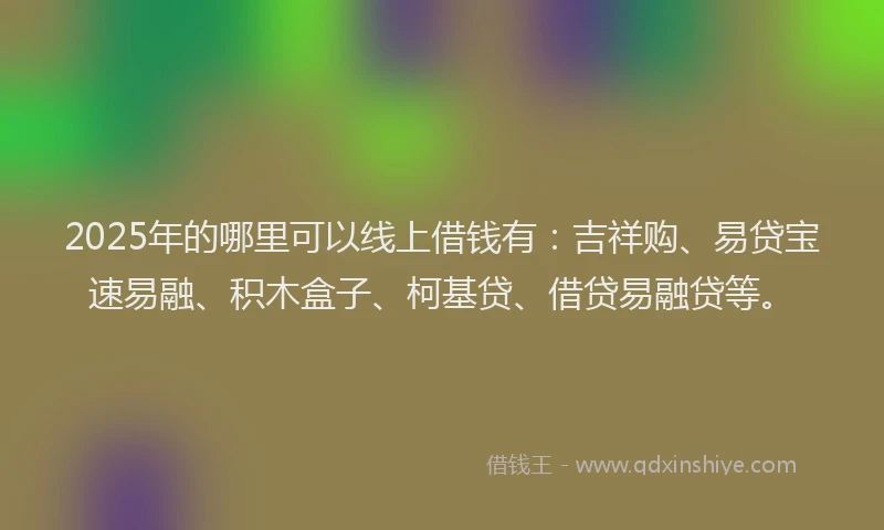2025年的哪里可以线上借钱有：吉祥购、易贷宝速易融、积木盒子、柯基贷、借贷易融贷等。