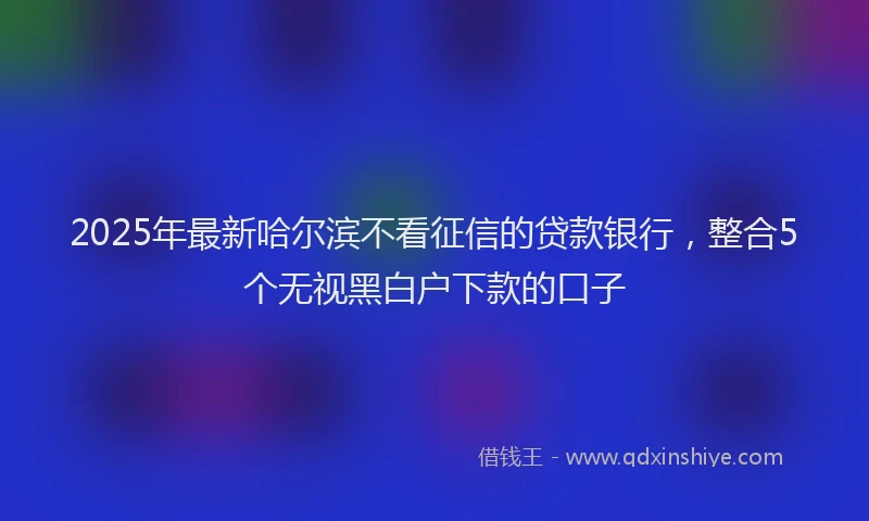 2025年最新哈尔滨不看征信的贷款银行，整合5个无视黑白户下款的口子