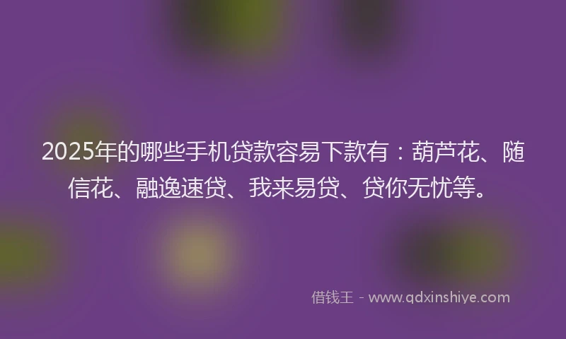 2025年的哪些手机贷款容易下款有：葫芦花、随信花、融逸速贷、我来易贷、贷你无忧等。
