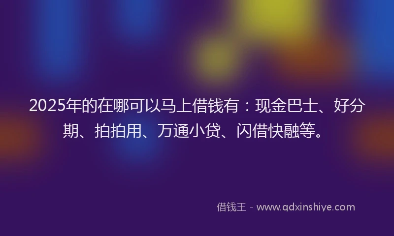 2025年的在哪可以马上借钱有：现金巴士、好分期、拍拍用、万通小贷、闪借快融等。