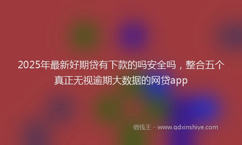 2025年最新好期贷有下款的吗安全吗，整合五个真正无视逾期大数据的网贷app