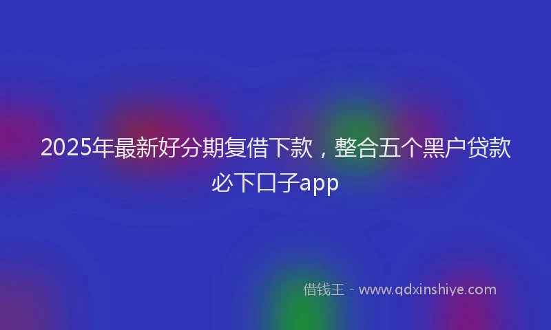 2025年最新好分期复借下款，整合五个黑户贷款必下口子app