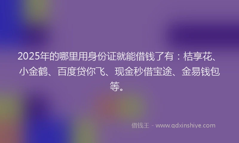 2025年的哪里用身份证就能借钱了有：桔享花、小金鹤、百度贷你飞、现金秒借宝途、金易钱包等。