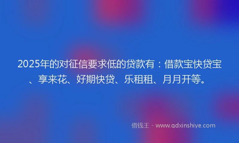 2025年的对征信要求低的贷款有：借款宝快贷宝、享来花、好期快贷、乐租租、月月开等。