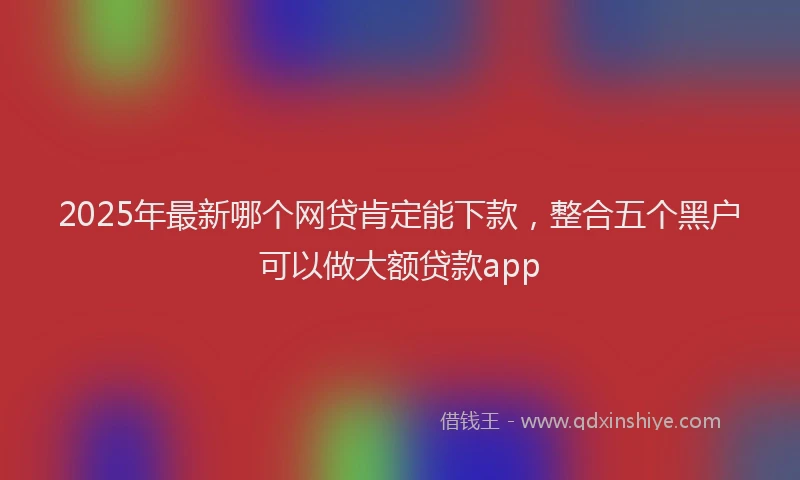 2025年最新哪个网贷肯定能下款，整合五个黑户可以做大额贷款app