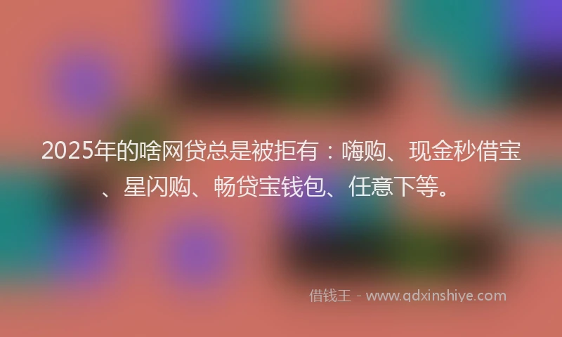 2025年的啥网贷总是被拒有：嗨购、现金秒借宝、星闪购、畅贷宝钱包、任意下等。