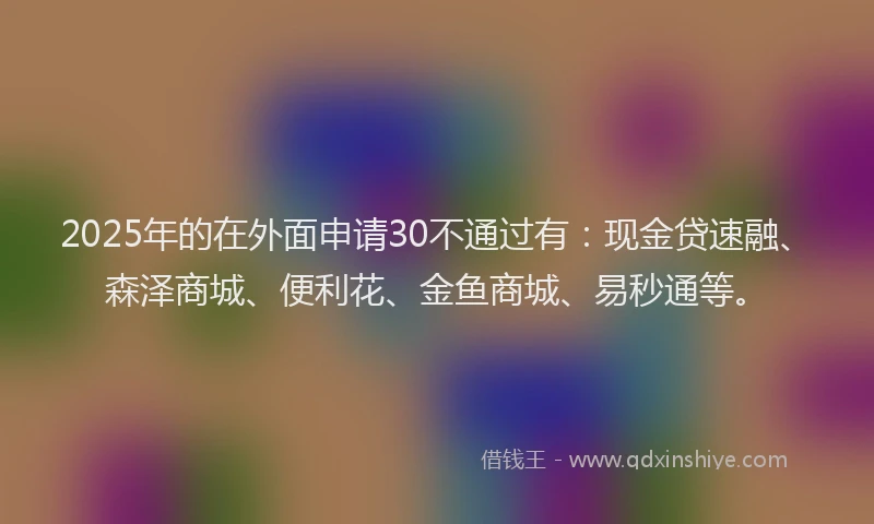 2025年的在外面申请30不通过有：现金贷速融、森泽商城、便利花、金鱼商城、易秒通等。
